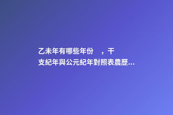 乙未年有哪些年份，干支紀年與公元紀年對照表農歷與公歷陽歷